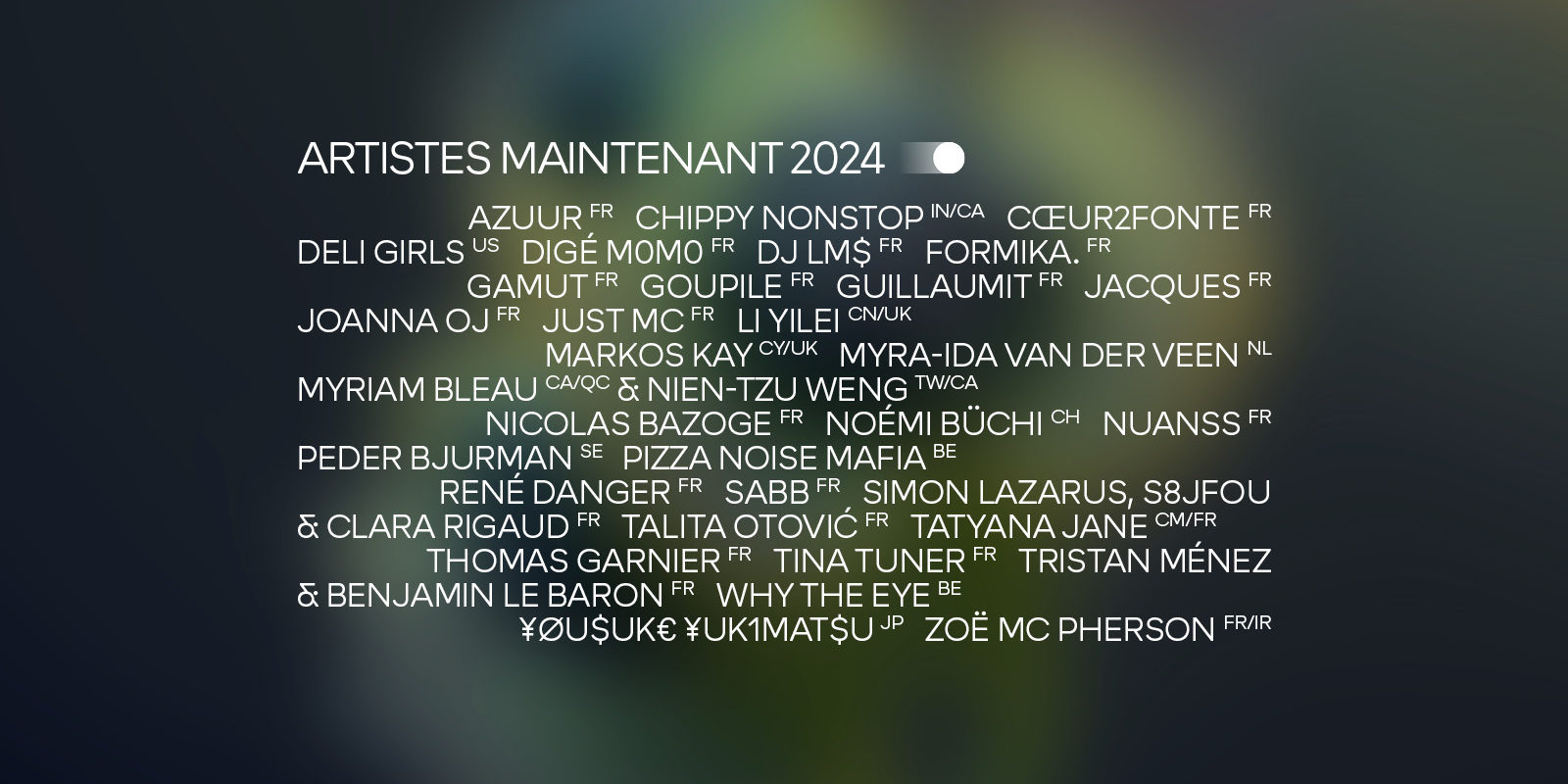 Artistes Maintenant 2024 : Azuur, Chippy Nonstop, Cœur2fonte, Deli Girls, Digé M0m0, DJ LM$, formika., GAMUT, Goupile, Guillaumit, Jacques, Joanna OJ, JUST MC, Li Yilei, Markos Kay, Myra-Ida van der Veen, Myriam Bleau & Nien-Tzu Weng, Nicolas Bazoge, Noémi Büchi, NUANSS, Peder Bjurman, Pizza Noise Mafia, René Danger, SABB, Simon Lazarus, S8jfou & Clara Rigaud, Talita Otović, Tatyana Jane, Thomas Garnier, Tina Tuner, Tristan Ménez & Benjamin Le Baron, Why The Eye, ¥ØU$UK€ ¥UK1MAT$U, Zoë Mc Pherson